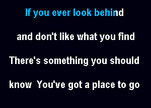 If you ever look behind
and don't like what you find
There's something you should

know You've got a place to go