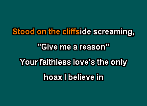 Stood on the cliffside screaming,

Give me a reason

Your faithless love's the only

hoax I believe in