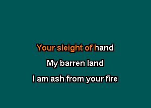 Your sleight of hand
My barren land

I am ash from your fire