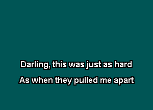 Darling, this was just as hard

As when they pulled me apart