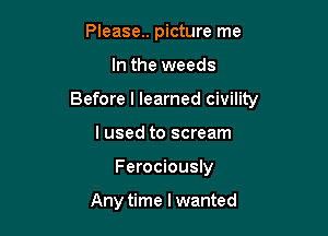 Please.. picture me

In the weeds

Before I learned civility

I used to scream
Ferociously

Any time I wanted