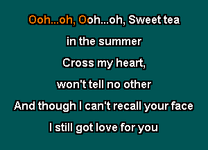 Ooh...oh, Ooh...oh, Sweet tea
in the summer
Cross my heart,

won't tell no other

And though I can't recall your face

lstill got love for you