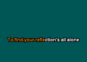 To fund your reflection's all alone