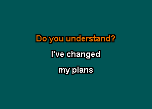 Do you understand?

I've changed

my plans