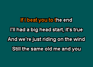 lfl beat you to the end
I'll had a big head statt, it's true

And we're just riding on the wind

Still the same old me and you