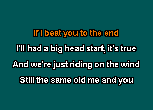 lfl beat you to the end
I'll had a big head statt, it's true

And we're just riding on the wind

Still the same old me and you