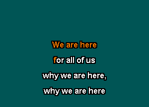 We are here

for all of us

why we are here,

why we are here