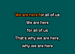 We are here for all of us
We are here

for all of us

That's why we are here,

why we are here