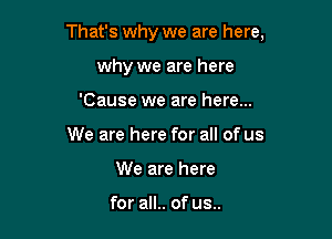 That's why we are here,

why we are here
'Cause we are here...
We are here for all of us
We are here

for all.. of us..
