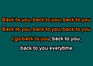 Back to you, back to you, back to you
Back to you, back to you, back to you
I go back to you, back to you,

back to you everytime