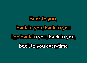Back to you,

back to you, back to you

I go back to you, back to you,

back to you everytime