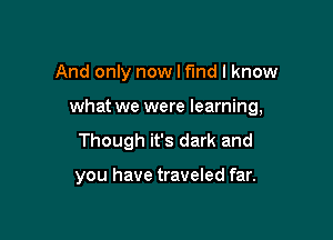 And only now I fmd I know

what we were learning,

Though it's dark and

you have traveled far.