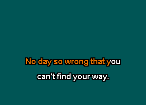 No day so wrong that you

can't find your way.