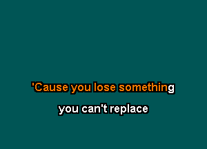 'Cause you lose something

you can't replace