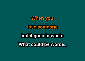 When you

love someone

but it goes to waste

What could be worse..