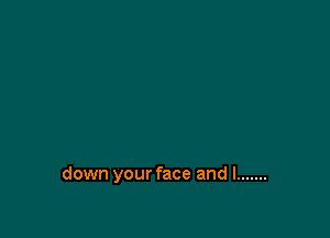 down your face and I .......