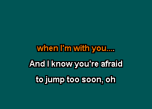 when I'm with you....

And I know you're afraid

tojump too soon, oh