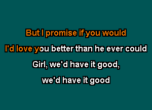 Butl promise ifyou would

I'd love you betterthan he ever could

Girl, we'd have it good,

we'd have it good