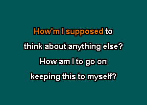 How'm I supposed to
think about anything else?

How am I to go on

keeping this to myself?