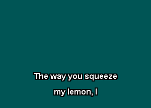 The way you squeeze

my lemon, I