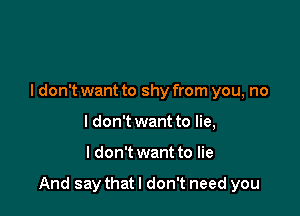 ldon't want to shy from you, no
I don't want to lie,

I don't want to lie

And say that I don't need you