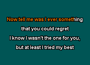 Now tell me was I ever something

that you could regret

lknow I wasn't the one for you,

but at least I tried my best