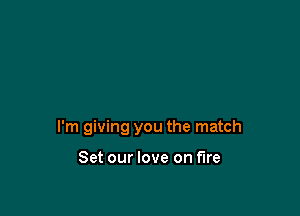 I'm giving you the match

Set our love on fire