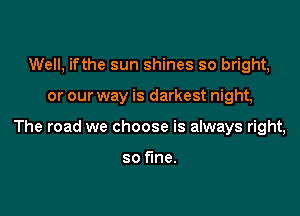 Well, ifthe sun shines so bright,

or our way is darkest night,

The road we choose is always right,

so fine.