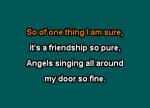 So of one thing I am sure,

it's a friendship so pure,

Angels singing all around

my door so fine.