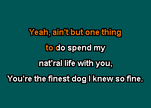 Yeah, ain't but one thing
to do spend my

nat'ral life with you,

You're the finest dog I knew so fine.