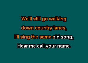 We'll still go walking

down country lanes,

I'll sing the same old song,

Hear me call your name.