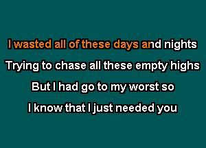 lwasted all ofthese days and nights
Trying to chase all these empty highs
But I had go to my worst so

lknow that ljust needed you