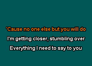 'Cause no one else but you will do

I'm getting closer, stumbling over

Everything I need to say to you