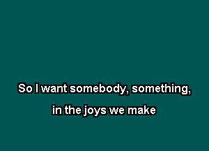 So I want somebody, something,

in thejoys we make