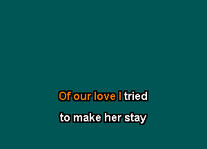 Of our love ltried

to make her stay