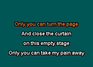 Only you can turn the page
And close the curtain

on this empty stage

Only you can take my pain away