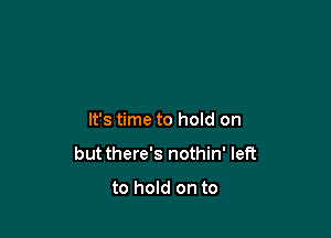 It's time to hold on

but there's nothin' left

to hold on to