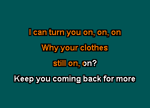 I can turn you on, on, on
Why your clothes

still on, on?

Keep you coming back for more