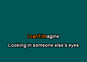 I can't imagine

Looking in someone else's eyes