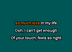 So much love In my life

Ooh, I can't get enough

Ofyour touch, feels so right