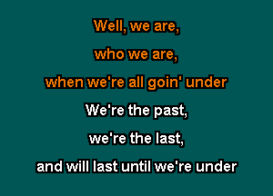 Well, we are,
who we are,

when we're all goin' under

We're the past,

we're the last,

and will last until we're under