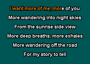 I want more of me, more ofyou
More wandering into night skies
From the sunrise side view
More deep breaths, more exhales
More wandering offthe road

For my story to tell