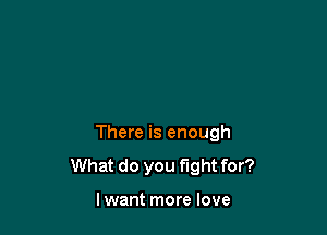 There is enough
What do you fight for?

lwant more love