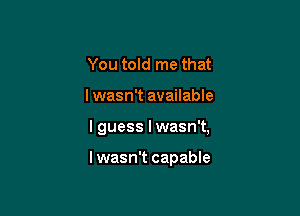 You told me that

lwasn't available

I guess I wasn't,

lwasn't capable