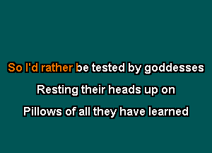 So I'd rather be tested by goddesses

Resting their heads up on

Pillows of all they have learned