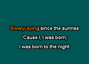 Slowly dying since the sunrise

'Cause I, Iwas born,

I was born to the night