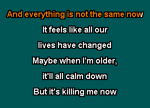 And everything is not the same now
It feels like all our
lives have changed
Maybe when I'm older,

it'll all calm down

But it's killing me now