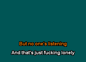 But no one's listening

And that's just fucking lonely