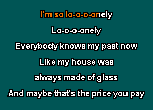 I'm so lo-o-o-onely
Lo-o-o-onely
Everybody knows my past now
Like my house was

always made of glass

And maybe that's the price you pay