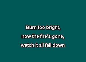 Burn too bright,

now the fire's gone,

watch it all fall down